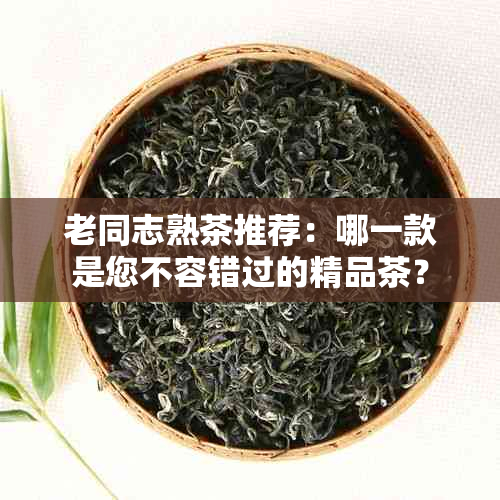 老同志熟茶推荐：哪一款是您不容错过的精品茶？