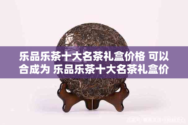 乐品乐茶十大名茶礼盒价格 可以合成为 乐品乐茶十大名茶礼盒价格大全。