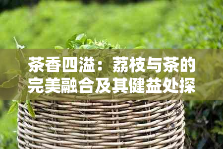 茶香四溢：荔枝与茶的完美融合及其健益处探讨