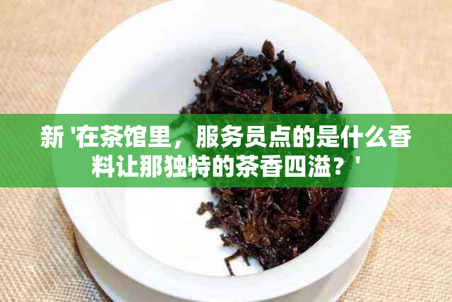 新 '在茶馆里，服务员点的是什么香料让那独特的茶香四溢？'