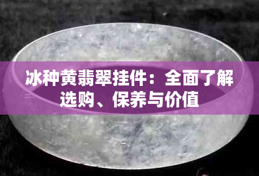 冰种黄翡翠挂件：全面了解选购、保养与价值