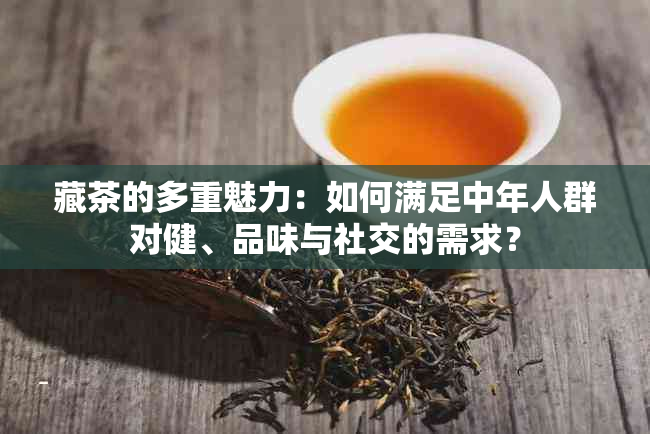 藏茶的多重魅力：如何满足中年人群对健、品味与社交的需求？