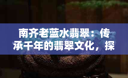 南齐老蓝水翡翠：传承千年的翡翠文化，探寻神秘的古玉之美