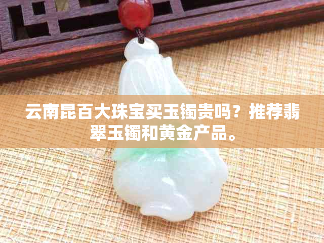 云南昆百大珠宝买玉镯贵吗？推荐翡翠玉镯和黄金产品。