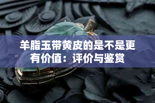 羊脂玉带黄皮的是不是更有价值：评价与鉴赏