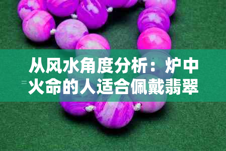 从风水角度分析：炉中火命的人适合佩戴翡翠吗？翡翠的选购和注意事项