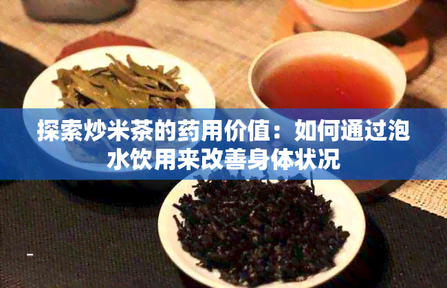 探索炒米茶的用价值：如何通过泡水饮用来改善身体状况