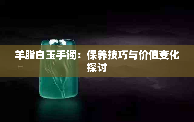 羊脂白玉手镯：保养技巧与价值变化探讨