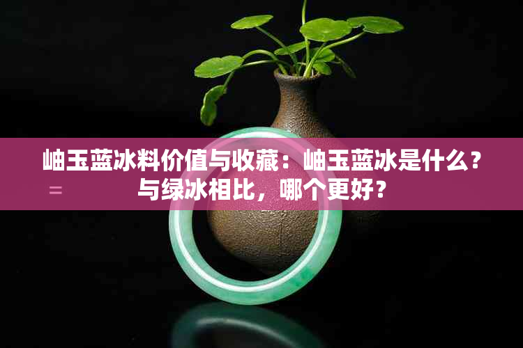 岫玉蓝冰料价值与收藏：岫玉蓝冰是什么？与绿冰相比，哪个更好？