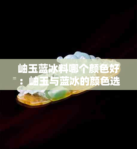 岫玉蓝冰料哪个颜色好：岫玉与蓝冰的颜色选择比较及价值解析