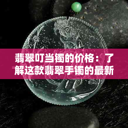 翡翠叮当镯的价格：了解这款翡翠手镯的最新价格和价值，以及是否值得购买。