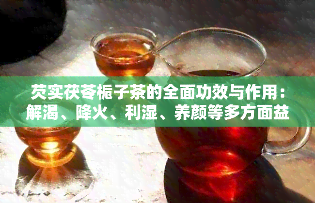 芡实茯苓栀子茶的全面功效与作用：解渴、降火、利湿、养颜等多方面益处解析