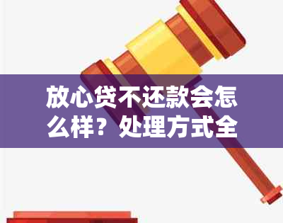 放心贷不还款会怎么样？处理方式全解析！