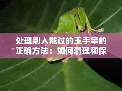 处理别人戴过的玉手串的正确方法：如何清理和保养，以及是否可以继续佩戴。