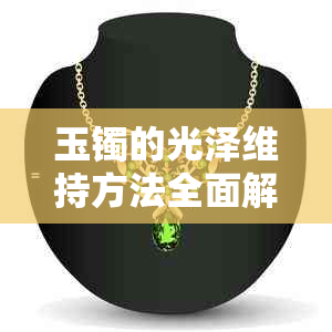 玉镯的光泽维持方法全面解析：从选购到保养，让你的玉镯时刻保持亮丽如新