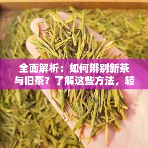 全面解析：如何辨别新茶与旧茶？了解这些方法，轻松挑选优质茶叶