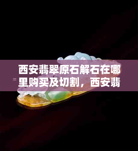 西安翡翠原石解石在哪里购买及切割，西安翡翠原石市场与销售点指南