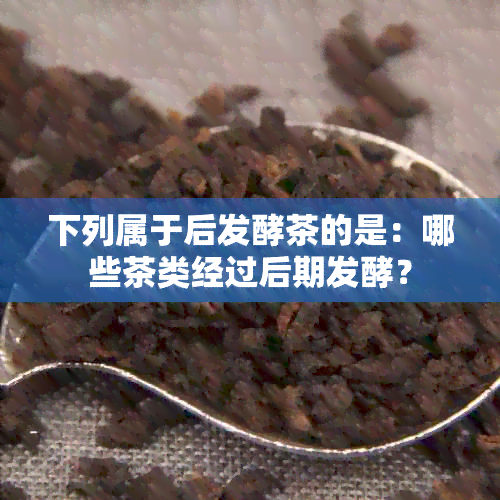 下列属于后发酵茶的是：哪些茶类经过后期发酵？