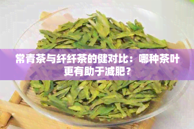 常青茶与纤纤茶的健对比：哪种茶叶更有助于减肥？