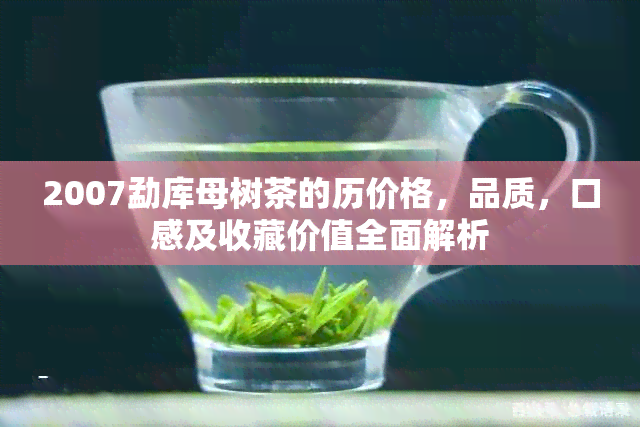 2007勐库母树茶的历价格，品质，口感及收藏价值全面解析