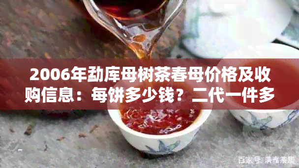 2006年勐库母树茶春母价格及收购信息：每饼多少钱？二代一件多少饼？