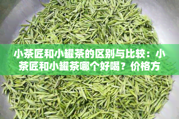 小茶匠和小罐茶的区别与比较：小茶匠和小罐茶哪个好喝？价格方面如何？