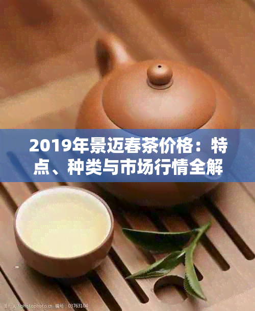 2019年景迈春茶价格：特点、种类与市场行情全解析