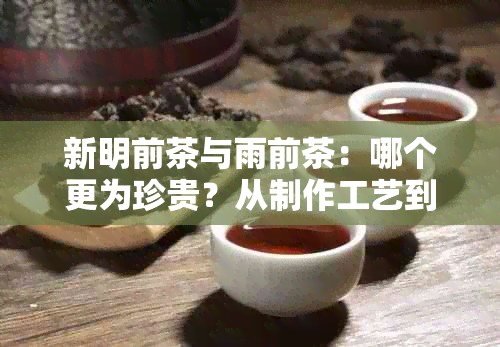 新明前茶与雨前茶：哪个更为珍贵？从制作工艺到市场价格的深度解析