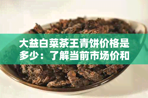 大益白菜茶王青饼价格是多少：了解当前市场价和单个茶饼的价格