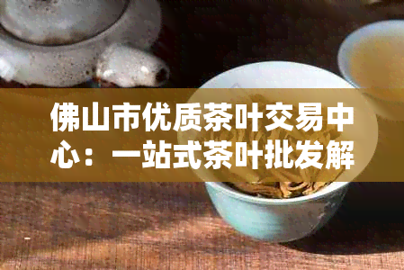 佛山市优质茶叶交易中心：一站式茶叶批发解决方案