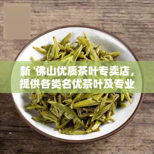 新 '佛山优质茶叶专卖店，提供各类名优茶叶及专业泡茶技巧'