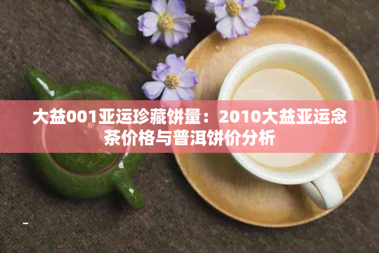 大益001亚运珍藏饼量：2010大益亚运念茶价格与普洱饼价分析