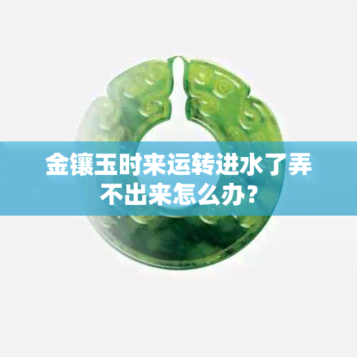 金镶玉时来运转进水了弄不出来怎么办？