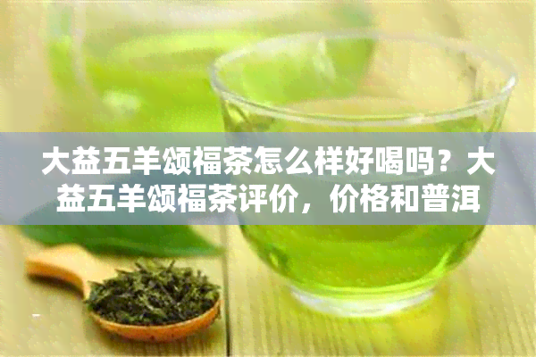 大益五羊颂福茶怎么样好喝吗？大益五羊颂福茶评价，价格和普洱茶信息