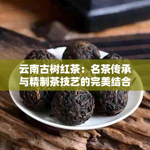 云南古树红茶：名茶传承与精制茶技艺的完美结合