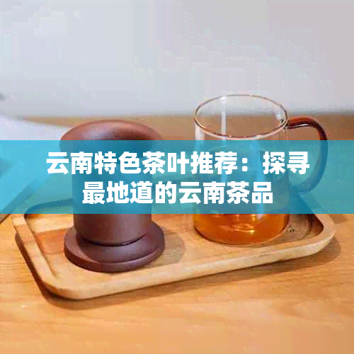 云南特色茶叶推荐：探寻最地道的云南茶品