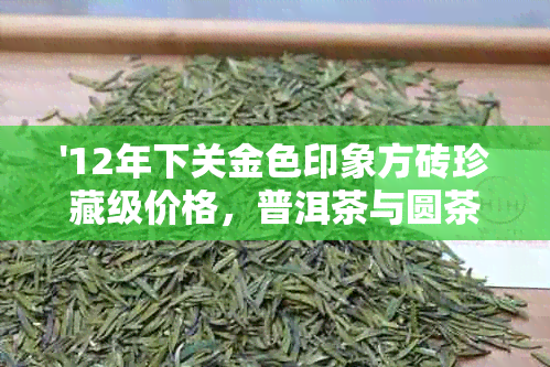 '12年下关金色印象方砖珍藏级价格，普洱茶与圆茶品种报价'