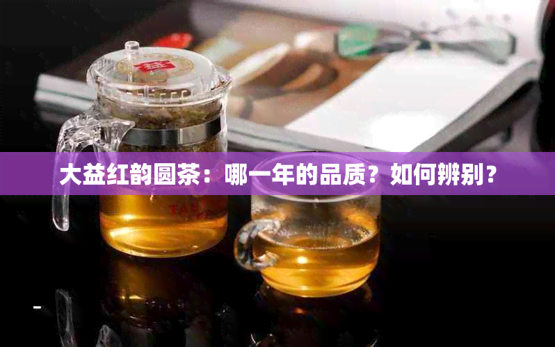 大益红韵圆茶：哪一年的品质？如何辨别？