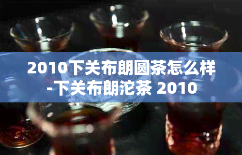 2010下关布朗圆茶怎么样-下关布朗沱茶 2010