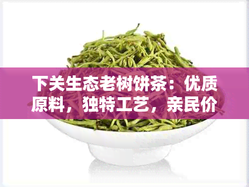 下关生态老树饼茶：优质原料，独特工艺，亲民价格，品味绿茶新体验