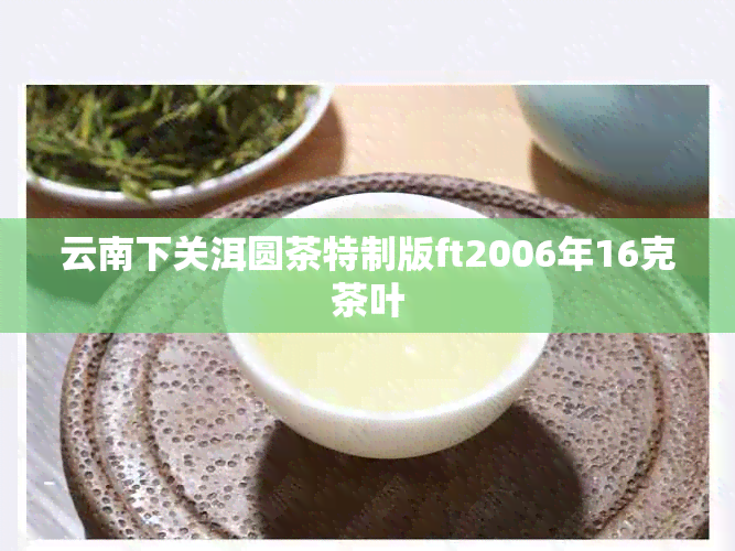 云南下关洱圆茶特制版ft2006年16克茶叶