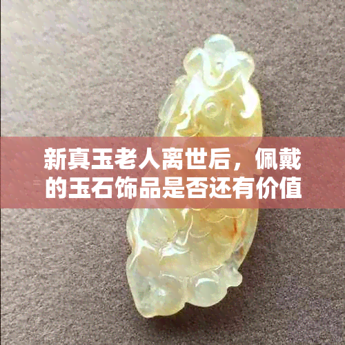 新真玉老人离世后，佩戴的玉石饰品是否还有价值和意义？