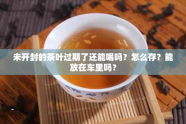 未开封的茶叶过期了还能喝吗？怎么存？能放在车里吗？