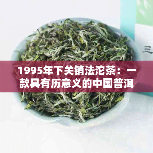 1995年下关销法沱茶：一款具有历意义的中国普洱茶，品鉴与鉴全攻略