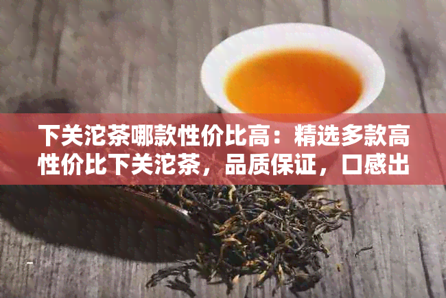 下关沱茶哪款性价比高：精选多款高性价比下关沱茶，品质保证，口感出众。