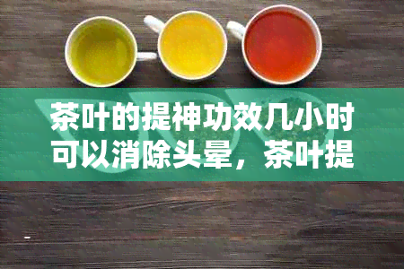 茶叶的提神功效几小时可以消除头晕，茶叶提神能维持几小时？