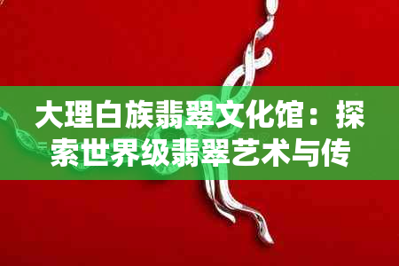 大理白族翡翠文化馆：探索世界级翡翠艺术与传统文化的完美融合