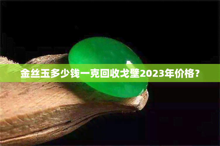 金丝玉多少钱一克回收戈壁2023年价格？