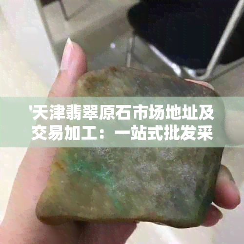 '天津翡翠原石市场地址及交易加工：一站式批发采购，欢迎选购！'