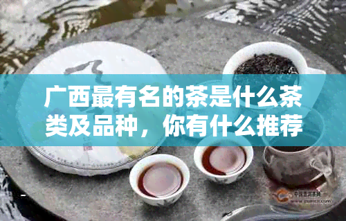 广西最有名的茶是什么茶类及品种，你有什么推荐？